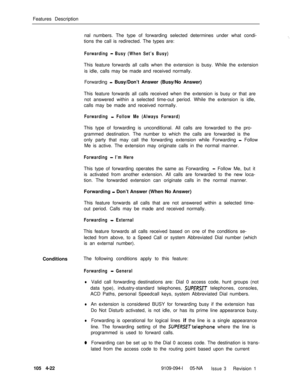 Page 227Features Description
nal numbers. The type of forwarding selected determines under what condi-
tions the call is redirected. The types are:‘.
Forwarding - Busy (When Set’s Busy)This feature forwards all calls when the extension is busy. While the extension
is idle, calls may be made and received normally.
Forwarding 
- Busy/Don’t Answer (Busy/No Answer)
This feature forwards all calls received when the extension is busy or that are
not answered within a selected time-out period. While the extension is...