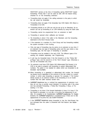 Page 228Telephone Features
NIGHT/DAY service at the time of forwarding (giving NIGHT/DAY based
forwarding). Priority Dial 0 can be used as well, with the feature being
checked for on the forwarding extension.
lForwarding does not apply if the calling extension is the party to which
the call would be forwarded.
lForwarding does not apply if the forwardee has COS Option 234 (Never a
Forwardee) in its COS.
0Forwarding directly to an LDN can only be set up by an Attendant. An ex-
tension can set up forwarding to an...