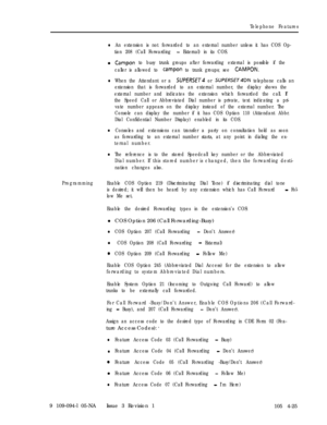 Page 230Telephone Features
lAn extension is not forwarded to an external number unless it has COS Op-
tion 208 (Call Forwarding 
- External) in its COS.l
Campon to busy trunk groups after forwarding external is possible if the
caller is allowed to 
campon to trunk groups; see CAMPON.
lWhen the Attendant or a SUPERSE~4 or SUPERSET4DN telephone calls an
extension that is forwarded to an external number, the display shows the
external number and indicates the extension which forwarded the call. If
the Speed Call or...