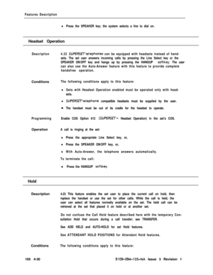 Page 235Features Description
lPress the SPEAKER key; the system selects a line to dial on.
Headset Operation
DescriptionConditions
Programming
lSUPERSETtelephone compatible headsets must be supplied by the user.
0The handset must be out of its cradle for the headset to operate.
Enable COS Option 612 
(SUPERSET- Headset Operation) in the set’s COS.Operation
A call is ringing at the set:4.22 
SUPERSETtelephones can be equipped with headsets instead of hand-
sets. The set user answers incoming calls by pressing the...