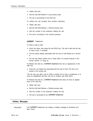 Page 239Features Description
l Obtain dial tone.lDial the Call Hold Retrieve - Local access code.
lThe set is reconnected to the held call.
To retrieve the call remotely (from another extension):
l Obtain dial tone.
lDial the Call Hold Retrieve - Remote access code.
lDial the number of the extension holding the call.
lThe call is connected to the remote extension.
SUPERSET Telephones
To Place a Call on Hold:
lInform the caller, then press the red HOLD key. The call is held and the call-
er hears music, if...