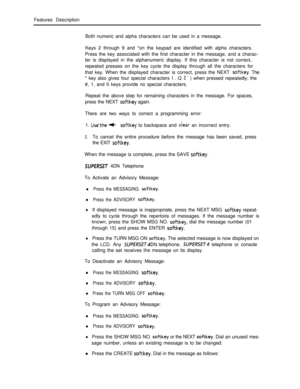 Page 245Features Description
Both numeric and alpha characters can be used in a message.
Keys 2 through 9 and *on the keypad are identified with alpha characters.
Press the key associated with the first character in the message, and a charac-
ter is displayed in the alphanumeric display. If this character is not correct,
repeated presses on the key cycle the display through all the characters for
that key. When the displayed character is correct, press the NEXT softkey. The
* key also gives four special...