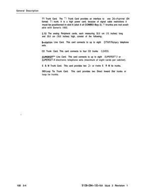 Page 26General Description
Tl Trunk Card. The Tl, Trunk Card provides an interface to one 24-channel (D4
format) 
Tl trunk. It is a high power card; because of signal cable restrictions itmust be positioned in slot 6 (slot 4 of COMBO Bay 2). 
Tl trunks are not avail-
able with Generic 1002.
5.10 The analog Peripheral cards, each measuring 32.5 cm (13 inches) long
and 25.0 cm (10.0 inches) high, consist of the following:
&station Line Card. This card connects to up to eight DTMF/Rotary telephone
sets.
CO Trunk...