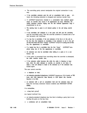 Page 251Features Description
l The overriding party cannot manipulate the original connection in any
way.
lIf the overridden extension puts the call on consultation hold or goes on-
hook, the intruding extension is dropped and receives reorder tone.
lIf SUPERSETtelephones involved in a conversation have multicall appear-
ances, an override only occurs if all appearances are busy. Otherwise, the
calling extension receives ringing and the idle multicall appearance rings if
programmed to do so.
lThe warning tone is...