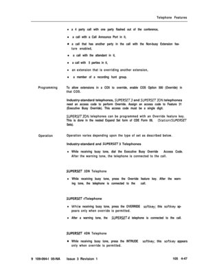 Page 252Telephone Features
la 4 party call with one party flashed out of the conference,
l a call with a Call Announce Port in it,
oa call that has another party in the call with the Non-busy Extension fea-
ture enabled,
l a call with the attendant in it,
l a call with 5 parties in it,
lan extension that is overriding another extension,
l a member of a recording hunt group.
ProgrammingTo allow extensions in a CO5 to override, enable COS Option 500 (Override) in
that COS.Industry-standard telephones, 
SUPERSET...