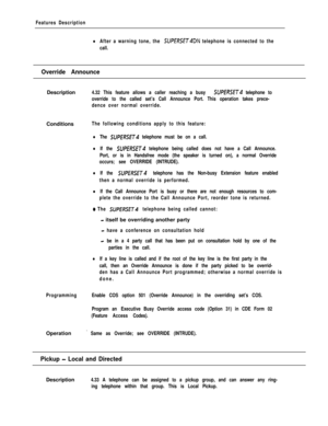 Page 253Features Description
lAfter a warning tone, the SUPERSET4DN telephone is connected to the
call.
Override AnnounceDescription
4.32 This feature allows a caller reaching a busy SUPERSET telephone to
override to the called set’s Call Announce Port. This operation takes prece-
dence over normal override.Conditions
The following conditions apply to this feature:
lThe SUPfRSE~4 telephone must be on a call.
lIf the SUPERSET telephone being called does not have a Call Announce.
Port, or is in Handsfree mode (the...