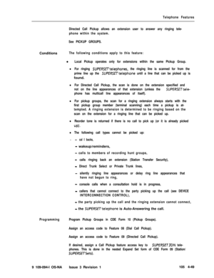 Page 254Telephone Features
Directed Call Pickup allows an extension user to answer any ringing tele-
phone within the system.
See PICKUP GROUPS.Conditions
The following conditions apply to this feature:l
Local Pickup operates only for extensions within the same Pickup Group.
lFor ringing SUPERSE~telephones, the ringing line is scanned for from the
prime line up the 
WPERSETtelephone until a line that can be picked up isfound.
lFor Directed Call Pickup, the scan is done on the extension specified and
not on the...