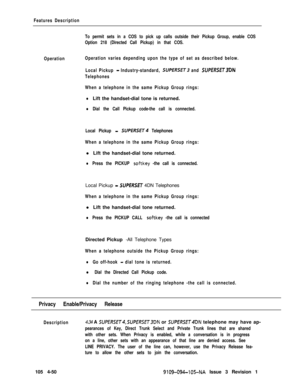 Page 255Features Description
To permit sets in a COS to pick up calls outside their Pickup Group, enable COS
Option 218 (Directed Call Pickup) in that COS.
OperationOperation varies depending upon the type of set as described below.
Local Pickup 
- Industry-standard, SUPERSET3 and SUPERSET3DN
Telephones
When a telephone in the same Pickup Group rings:
lLift the handset-dial tone is returned.
lDial the Call Pickup code-the call is connected.
Local Pickup 
- SUPERSET Telephones
When a telephone in the same Pickup...
