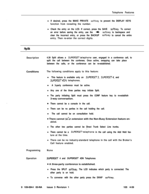 Page 264Telephone Features
lIf desired, press the MAKE PRIVATE sof-tkey to prevent the DISPLAY KEYS
function from revealing the number.
lCheck the entry on the LCD. If correct, press the SAVE softkey. To correct
an error before saving the entry, use the 
t-softkey to backspace and
clear the incorrect entry, or press the BACKUP 
softkey to cancel the entire
entry. Then re-enter the correct digits.Split
DescriptionConditions
Programming
Operation9 109-094-l 05-NA
4.39 Split allows a SUPfRSETtelephone user, engaged...