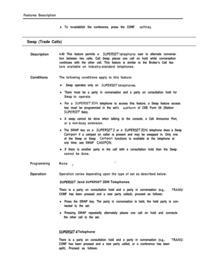 Page 265Features Description
lTo re-establish the conference, press the CONF softkey.
Swap (Trade Calls)Description
4.40 This feature permits a SUPERSETtelephone user to alternate conversa-
tion between two calls. Call Swap places one call on hold while conversation
continues with the other call. This feature is similar to the Broker’s Call fea-
ture available on industry-standard telephones.Conditions
The following conditions apply to this feature:
l Swap operates only on SUPERSETtelephones.
lThere must be a...