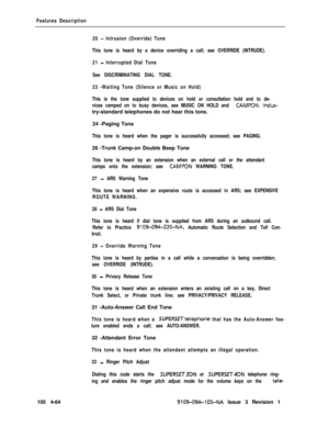 Page 269Features Description
20 
- Intrusion (Override) Tone
This tone is heard by a device overriding a call; see OVERRIDE (INTRUDE).
21 
- Interrupted Dial Tone
See DISCRIMINATING DIAL TONE.
23 -Waiting Tone (Silence or Music on Hold)
This is the tone supplied to devices on hold or consultation hold and to de-
vices camped on to busy devices, see MUSIC ON HOLD and 
CAMPON. lndus-try-standard telephones do not hear this tone.
24 -Paging Tone
This tone is heard when the pager is successfully accessed; see...