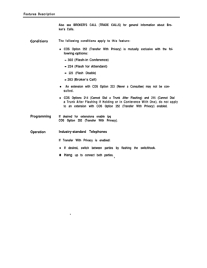 Page 273Features Description
Also see BROKER’S CALL (TRADE CALLS) for general information about Bro-
ker’s Calls.
ConcJitionsThe following conditions apply to this feature:
lCOS Option 252 (Transfer With Privacy) is mutually exclusive with the fol-lowing options:
- 302 (Flash-in Conference)
- 224 (Flash for Attendant)
- 223 (Flash Disable)
- 203 (Broker’s Call)
l An extension with COS Option 233 (Never a Consultee) may not be con-
sulted.
lCOS Options 214 (Cannot Dial a Trunk After Flashing) and 215 (Cannot...