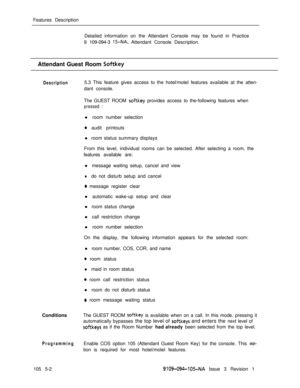Page 275Features Description
Detailed information on the Attendant Console may be found in Practice
9 109-094-3 15-NA, Attendant Console Description.
Attendant Guest Room 
Softkey
Description5.3 This feature gives access to the hotel/motel features available at the atten-
dant console.
The GUEST ROOM 
sof-tkey provides access to the-following features when
pressed :l room number selection
a audit printouts
l room status summary displays
From this level, individual rooms can be selected. After selecting a room,...