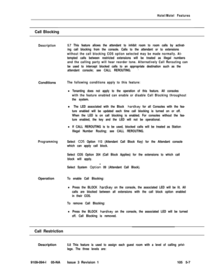 Page 280Hotel/Motel Features
Call Blocking
Description5.7 This feature allows the attendant to inhibit room to room calls by activat-
ing call blocking from the console. Calls to the attendant or to extensions
without the call blocking COS option selected may be made normally. At-
tempted calls between restricted extensions will be treated as illegal numbers
and the calling party will hear reorder tone. Alternatively Call Rerouting can
be used to intercept blocked calls to an appropriate destination such as the...
