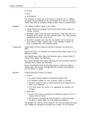 Page 281Features Description0 internal
0 local
l long distance
The Attendant can assign any of the levels to a particular room. In addition,
the system will automatically set the call restriction for a room (to a program-
mable value) when an occupancy change to either vacant or occupied occurs.
ConditionsThe following conditions apply to this feature:
lSystem Features 32 (Outgoing Call Restriction) and 33 (Room Status) are
mutually exclusive.
lBy default, vacant rooms (and rooms that become vacant) have their...