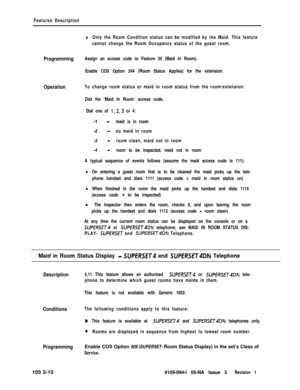 Page 283Features Description
lOnly the Room Condition status can be modified by the Maid. This feature
cannot change the Room Occupancy status of the guest room.
ProgrammingAssign an access code to Feature 35 (Maid In Room).
Enable COS Option 244 (Room Status Applies) for the extension.
OperationTo change room status or maid in room status from the room/extension:
Dial the ‘Maid In Room’ access code.
Dial one of 
1,2,3 or 4:-1 
-maid is in room-2 
-no maid in room-3 
-room clean, maid not in room-4 
-room to be...