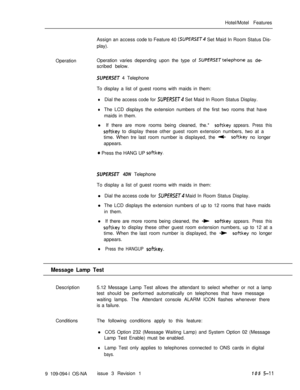 Page 284Hotel/Motel Features
Assign an access code to Feature 40 (SUPfRSET4 Set Maid In Room Status Dis-
play).
OperationOperation varies depending upon the type of 
SUPERSETtelephone as de-scribed below.
SUPERSET 4 Telephone
To display a list of guest rooms with maids in them:
lDial the access code for SUPERSET Set Maid In Room Status Display.
lThe LCD displays the extension numbers of the first two rooms that have
maids in them.
l If there are more rooms being cleaned, the.*
softkey appears. Press this
softkey...