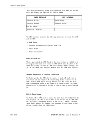 Page 287Features Description
Hotel/Motel information is stored in the PABX and in the PMS. The informa-
tion is split between the PMS and the PABX as follows:
PABX DATABASEPMS DATABASE
Message RegisterRoom Status
Message WaitingMessage Register
IDo Not DisturbII
Automatic Wake-up
The PMS interface maintains the following information between the PABX
and the PMS:l Maid Status
lMessage Registration of Outgoing Trunk Calls
l Check In/Out
l Name (Guest Name)
Check In/Check Out
When a guest checks in, (PMS Check In)...