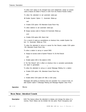 Page 289Features Description
To allow room status to be changed from room telephones, assign an access
code to feature 35 (Maid in Room) in CDE Form 02 (Feature Access Codes).
To allow the attendant to set automatic wake-ups:0 Enable System Option 11, Automatic Wake-up
and
l Enable COS option 105 Attendant Guest Room Key.
To allow stations to set automatic wake-ups:
0Assign access code to Feature 32 Automatic Wake-up
and
l Enable COS option 202, Alarm Call.
For a record of wake-up cancellations at checkout time,...