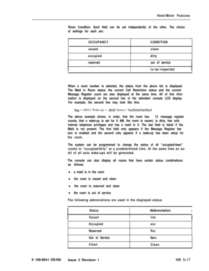 Page 290Hotel/Motel Features
Room Condition. Each field can be set independently of the other. The choice
of settings for each are:
OCCUPANCYCONDITION
vacantclean
occupieddirty
reservedout of service
When a room number is selected, the status from the above list is displayed.
The Maid in Room status, the current Call Restriction status and the current
Message Register count are also displayed at the same time. All of this infor-
mation is displayed on the second line of the attendant console LCD display.
For...