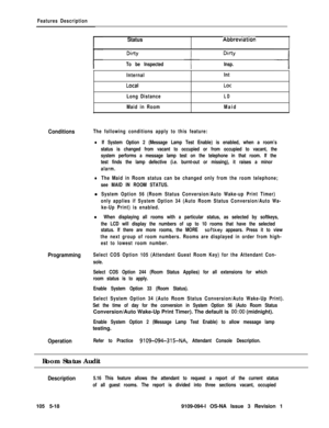 Page 291Features Description
StatusAbbreviatron
To be InspectedInsp.
Internal
Loca I
Long Distance
Maid in RoomIntLot
LD
Maid
ConditionsThe following conditions apply to this feature:
lIf System Option 2 (Message Lamp Test Enable) is enabled, when a room’s
status is changed from vacant to occupied or from occupied to vacant, the
system performs a message lamp test on the telephone in that room. If the
test finds the lamp defective (i.e. burnt-out or missing), it raises a minor
alarm.
lThe Maid in Room status can...