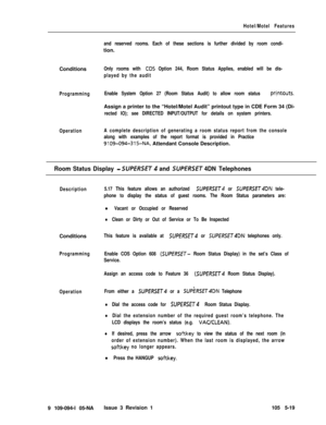 Page 292Hotel/Motel Features
and reserved rooms. Each of these sections is further divided by room condi-tion.
Conditions
Only rooms with CO5 Option 244, Room Status Applies, enabled will be dis-
played by the audit
ProgrammingEnable System Option 27 (Room Status Audit) to allow room status 
pri,ntouts.Assign a printer to the “Hotel/Motel Audit” printout type in CDE Form 34 (Di-
rected IO); see DIRECTED INPUT/OUTPUT for details on system printers.
OperationA complete description of generating a room status...