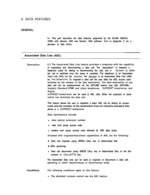 Page 2936. DATA FEATURES
GENERAL
6.1 This part describes the data features supported by the SX-200 DIGITAL
PABX with Generic 1002 and Generic 1003 software. Turn to Appendix C for a
glossary of data terms.
Associated Data Line (ADL)
Description6.2 The Associated Data Line feature provides a telephone with the capability
of originating and disconnecting a data call. The “association” is between a
telephone (used for dialing or disconnecting the call), and a 
dataset to which
the call is switched once the setup is...
