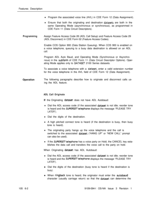 Page 294Features DescriptionlProgram the associated voice line (AVL) in CDE Form 12 (Data Assignment).
lEnsure that both the originating and destination datasets are both in the
same Operating Mode (asynchronous or synchronous), as programmed in
CDE Form 11 (Data Circuit Descriptors).
ProgrammingAssign Feature Access Code 28 (ADL Call Setup) and Feature Access Code 29
(ADL Disconnect) in CDE Form 02 (Feature Access Codes).
Enable COS Option 900 (Data Station Queuing). When COS 900 is enabled on
a voice...