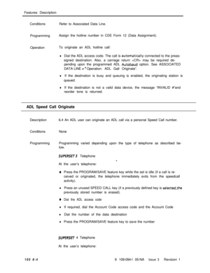 Page 296Features Description
ConditionsRefer to Associated Data Line.
ProgrammingAssign the hotline number in CDE Form 12 (Data Assignment).
OperationTo originate an ADL hotline call:lDial the ADL access code. The call is automatica!ly connected to the preas-
signed destination. Also, a carriage return  may be required de-
pending upon the programmed ADL 
Autobaud option. See ASSOCIATED
DATA LINE 
- flOperation: ADL Gall Originate”.
lIf the destination is busy and queuing is enabled, the originating station is...