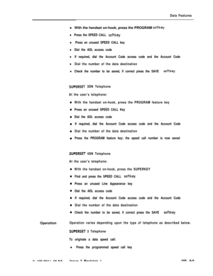 Page 297Data Featuresl With the handset on-hook, press the PROGRAM 
softkey
lPress the SPEED CALL softkey
l Press an unused SPEED CALL key
lDial the ADL access code
lIf required, dial the Account Code access code and the Account Code
lDial the number of the data destination
lCheck the number to be saved, if correct press the SAVE softkey
SUPERSET 3DN Telephone
At the user’s telephone:
With the handset on-hook, press the PROGRAM feature key
Press an unused SPEED CALL Key
Dial the ADL access code
If required, dial...