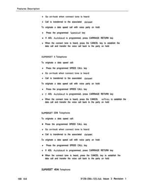 Page 298Features Description
lGo on-hook when connect tone is heard
lCall is transferred to the associated dataset
To originate a data speed call with voice party on hold:
l Press the programmed Speedcall keyl
If ADL Autobaud is programmed, press CARRIAGE RETURN key
lWhen the connect tone is heard, press the CANCEL key to establish the
data call and transfer the voice call back to the party on hold
SUPERSET 4 Telephone
To originate a data speed call:
l Press the programmed SPEED CALL key
lGo on-hook when connect...