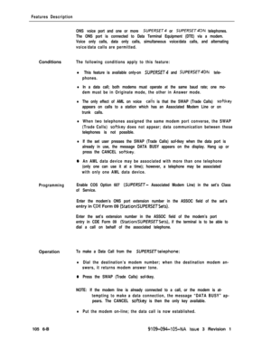 Page 300Features Description
ONS voice port and one or more 
SUPfRSET4 or SUPERSET4DN telephones.
The ONS port is connected to Data Terminal Equipment (DTE) via a modem.
Voice only calls, data only calls, simultaneous voice/data calls, and alternating
voice/data calls are permitted.Conditions
The following conditions apply to this feature:
l This feature is available only-on SUPERSET and SUPfRSfT4DN tele-
phones.
lIn a data call; both modems must operate at the same baud rate; one mo-
dem must be in Originate...