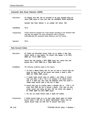 Page 302Features Description
Automatic Data Route Selection (ADRS)
DescriptionConditions
None
ProgrammingTrunks should be grouped into Trunk Groups according to the maximum data
rate they can support. For more information, refer to Practice
9109-094-220-NA, Automatic Route Selection and Toll Control.
Operation6.8 Outgoing trunk Data calls are processed by the same Automatic Route Se-
lection (ARS) system as voice trunk calls; see AUTOMATIC ROUTE SELECTION.
Automatic Data Route Selection is not available with...