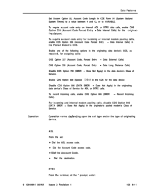 Page 303Data Features
Set System Option 55, Account Code Length in CDE Form 04 (System Options/
System Timers) to a value between 4 and 12, or to VARIABLE.
To require account code entry on internal ADL or DTRX data calls, enable COS
Option 326 (Account Code Forced Entry 
-Data Internal Calls) for the originat-
i ng 
dataset.
To require account code entry for incoming or internal modem pooling calls,
enable COS Option 326 (Account Code Forced Entry 
- Data Internal Calls) in
the Pooled Modem’s COS.
Enable one of...