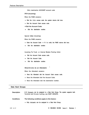Page 304Features Description
CALL destination ACCOUNT account code
DISA (Incoming)
When the PABX answers:
lDial the DISA access code -the system returns dial tone.
lDial the Account Code access code.
0 Dial the Account Code.
l Dial the destination number.
Special 
DlSA (Incoming)
When the PABX answers:
lEnter the Account Code - if it is valid, the PABX returns dial tone.
l Dial the destination number.
Incoming Tie Trunk or Internal Modem Pooling Caller
l Dial the Account Code access code.
l Dial the Account...
