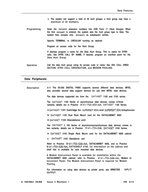 Page 305Data Features
lThe system can support a total of 50 hunt groups; a hunt group may have a
maximum of 50 members.
ProgrammingEnter the 
dataset extension numbers into CDE Form 17 (Hunt Groups). When
the first 
dataset is entered, the system sets the hunt group type to Data. The
system then accepts only 
datasets as subsequent entries.
Specify TERMINAL or CIRCULAR hunting as desired.
Program an access code for the Hunt Group.
If desired, program a name for the Data Hunt Group. This is useful for DTRX
calls....