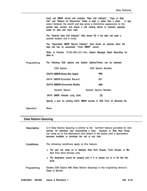 Page 307Data Features
trunk call SMDR record and includes “Data Call Indicator”, “Type of Data
Call” and “Reason for Disconnect” fields. A dash (-) rather than a slash 
(/) sep-
arator between the month and day gives a distinctive appearance to the
printed data records, and allows a call costing device to maintain separate
totals for data and voice calls.
The “External Data Call Indicator” field shows EX if the data call used a
pooled modem and a trunk.
The “Associated SMDR Record Indicator” field shows an...