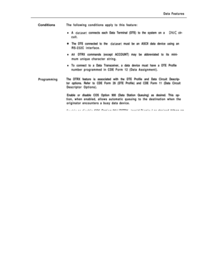 Page 309Data FeaturesConditions
The following conditions apply to this feature:
lA dataset connects each Data Terminal (DTE) to the system on a DNIC cir-
cuit.
oThe DTE connected to the dataset must be an ASCII data device using an
RS-232C interface.
lAll DTRX commands (except ACCOUNT) may be abbreviated to its mini-
mum unique character string.
lTo connect to a Data Transceiver, a data device must have a DTE Profile
number programmed in CDE Form 12 (Data Assignment).
ProgrammingThe DTRX feature is associated...