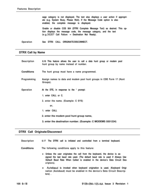 Page 310Features Description
sage category is not displayed. The text also displays a user action if appropri-
ate (e.g. System Busy, Please Wait). If the Message Code option is also
enabled, the complete message is displayed.
Enable or disable COS 904 (DTRX Complete Message Text) as desired. This op-
tion displays the message code, the message category, and the text
(e.g.DO207 Call Failure - Destination Not Ready).
OperationSee DTRX CALL ORIGINATE/DISCONNECT.
DTRX Call by Name
Description6.16 This feature...