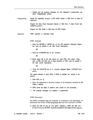 Page 311Data Features
lHeralds and call progress messages are only displayed if programmed; see
DATA TRANSCEIVER (DTRX).
ProgrammingAssign the originating 
dataset a DTE Profile number in CDE Form 12 (Data As-
signment).
Program the Data Circuit Descriptor Options in CDE Form 11 (Data Circuit Des-criptors) 
subform.
Program the DTE Profile in CDE Form 29 (DTE Profile).
OperationDTRX operation is described below.
DTRX Originate
lPress the RETURN or ENTER key on the DTE keyboard. (Keyboard Origina-
tion must be...