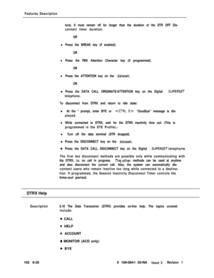 Page 312Features Description
tors). It must remain off for longer than the duration of the DTR OFF Dis-
connect timer duration.
OR
lPress the BREAK key (if enabled).
OR
lPress the PBX Attention Character key (if programmed).
OR
lPress the ATTENTION key on the dataset.
ORl
Press the DATA CALL ORIGINATE/ATTENTION key on the Digital SUPERSET
telephone.
To disconnect from DTRX and return to idle state:
l At the * prompt, enter BYE or CCTRL E>. “Goodbye” message is dis-
played.
lWhile connected to DTRX, wait for the...