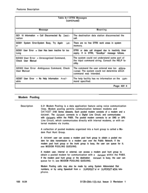 Page 316Features Description
Table 
6-I DTRX Messages
(conti’nued)
MessageMeaning
GO1 10 Information 
- Call Disconnected By Desti-The destination data station disconnected the
nationcall.
GO201 System Error-System Busy, Try Again 
Lat-There are no free DTRX work areas in system
ermemory.
GO301 User Error 
- User Has been inactive for tooDTRX or data call dropped due to inactivity timer
Longexpiry. If in DTRX, “Goodbye” message follows.
GO302 User Error 
- Unrecognized Command,The system could not understand...