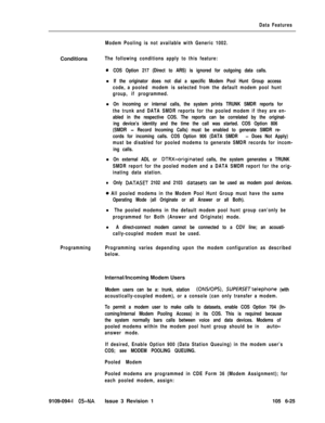 Page 317Data Features
Modem Pooling is not available with Generic 1002.Conditions
The following conditions apply to this feature:
0COS Option 217 (Direct to ARS) is ignored for outgoing data calls.l
If the originator does not dial a specific Modem Pool Hunt Group access
code, a pooled modem is selected from the default modem pool hunt
group, if programmed.l
On incoming or internal calls, the system prints TRUNK SMDR reports for
the trunk and DATA SMDR reports for the pooled modem if they are en-
abled in the...