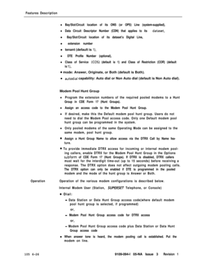 Page 318Features Description
lBay/Slot/Circuit location of its ONS (or OPS) Line (system-supplied),
lData Circuit Descriptor Number (CDN) that applies to its dataset,
l Bay/Slot/Circuit location of its dataset’s Digital Line,
l extension numberl tenant (default is 
‘l),
l DTE Profile Number (optional),
lClass of Service (COS) (default is 1) and Class of Restriction (COR) (default
is 
l),
0 mode: Answer, Originate, or Both (default is Both).
l 
autodial capability: Auto dial or Non Auto dial (default is Non Auto...