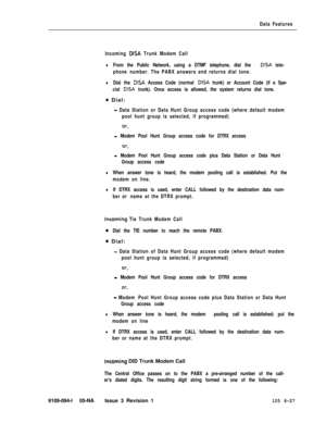 Page 319Data Features
Incoming 
DISA Trunk Modem Call
lFrom the Public Network, using a DTMF telephone, dial the DISA tele-
phone number. The PABX answers and returns dial tone.
lDial the DISA Access Code (normal DISA trunk) or Account Code (if a Spe-
cial 
DISA trunk). Once access is allowed, the system returns dial tone.
0 Dial:
- Data Station or Data Hunt Group access code (where default modem
pool hunt group is selected, if programmed)
or,
- Modem Pool Hunt Group access code for DTRX access
- Modem Pool Hunt...