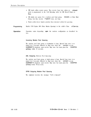 Page 322Features Description
lDID trunk callers cannot queue. They receive busy tone unless an answer-
point is programmed in the Call Rerouting table for DID Recall Points onBusy.
lDIL trunks can queue for a modem pool hunt group, dataset, or Data Hunt
Group, but they receive 
ringback tone, not busy.
lTrunk callers have higher priority than internal callers for queuing.
ProgrammingEnable COS Option 900 (Data Station Queuing) in the caller’s Class ofService.Operation
Operation varies depending upon the modem...