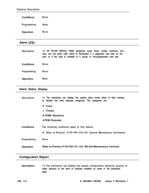 Page 324Features DescriptionConditions
None
ProgrammingNoneOperation
NoneAlarm 
LEDs
Description7.3 All SX-200 DIGITAL PABX peripheral cards (lines, trunks, receivers, etc.)
have one red alarm LED, which is illuminated if a diagnostic test fails on the
card, or if the card is installed in a wrong or non-programmed card slot.Conditions
None
ProgrammingNoneOperation
None
Alarm Status Display
Description7.4 The maintainer can display the system alarm levels either in their entirety,
or divided into their separate...