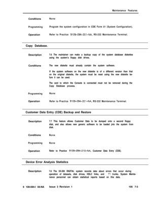 Page 325Maintenance FeaturesConditions
None
ProgrammingProgram the system configuration in CDE Form 01 (System Configuration).Operation
Refer to Practice 9109-094-351-NA, RS-232 Maintenance Terminal.
Copy Database.Description
7.6 The maintainer can make a backup copy of the system database diskettes
using the system’s floppy disk drives.Conditions
The new diskette must already contain the system software.
If the system software on the new diskette is of a different version than that
on the original diskette, the...