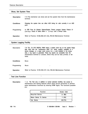 Page 328Features Description
Show, Set System TimeDescription
7.14 The maintainer can show and set the system time from the maintenance
terminal.Conditions
Changing the system time can affect ACD timing for calls currently in an ACD
path.
ProgrammingIn CDE Form 04 (System Options/System Timers) program System Feature 01
(24-Hour Clock) to select either a 12-hour and a 24-hour clock.Operation
Refer to Practice 9109-094-351-NA, RS-232 Maintenance Terminal.
System Logging Facility
Description7.15 The SX-200 DIGITAL...