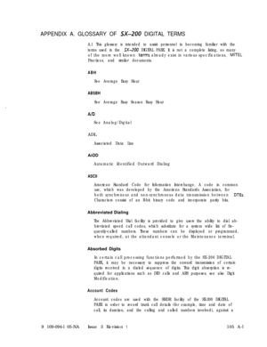 Page 330APPENDIX A. GLOSSARY OF SX-200 DIGITAL TERMS
A.1 This glossary is intended to assist personnel in becoming familiar with the
terms used in the 
SX-200 DIGITAL PABX. It is not a complete listing, as many
of the more well known 
ierms already exist in various specifications, MITEL
Practices, and similar documents.
ABH
See Average Busy Hour
ABSBH
See Average Busy Season Busy Hour
AID
See Analog/DigitalADL
Associated Data Line
AIOD
Automatic Identified Outward Dialing
ASCII
American Standard Code for...